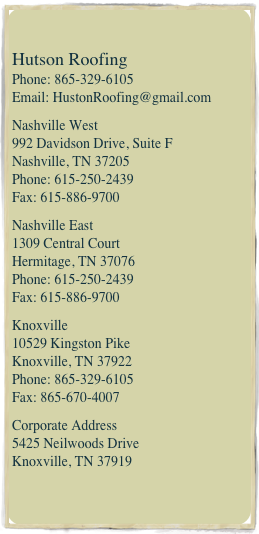 
Hutson Roofing Phone: 865-329-6105 Email: HustonRoofing@gmail.com
Nashville West  992 Davidson Drive, Suite F Nashville, TN 37205  Phone: 615-250-2439  Fax: 615-886-9700Nashville East 1309 Central Court  Hermitage, TN 37076  Phone: 615-250-2439 Fax: 615-886-9700Knoxville 10529 Kingston Pike  Knoxville, TN 37922  Phone: 865-329-6105 Fax: 865-670-4007
Corporate Address 5425 Neilwoods Drive Knoxville, TN 37919
 